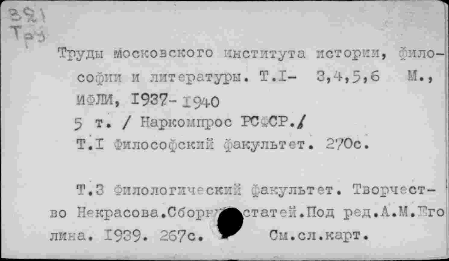 ﻿Таз
Труды московского института истории, Философии и литературы. Т.1- 3,4,5,6	И.,
ИФЛИ, 1957- 1940
5т./ Наркомпрос РСФСР./
Т.1 Философский факультет. 270с.
Т.З Филологический факультет. Творчест- 1 во Некрасова.Сборь^Мкстатей.Под ред.Х.М.Его лина. 1939. 267с.	См.сл.карт.